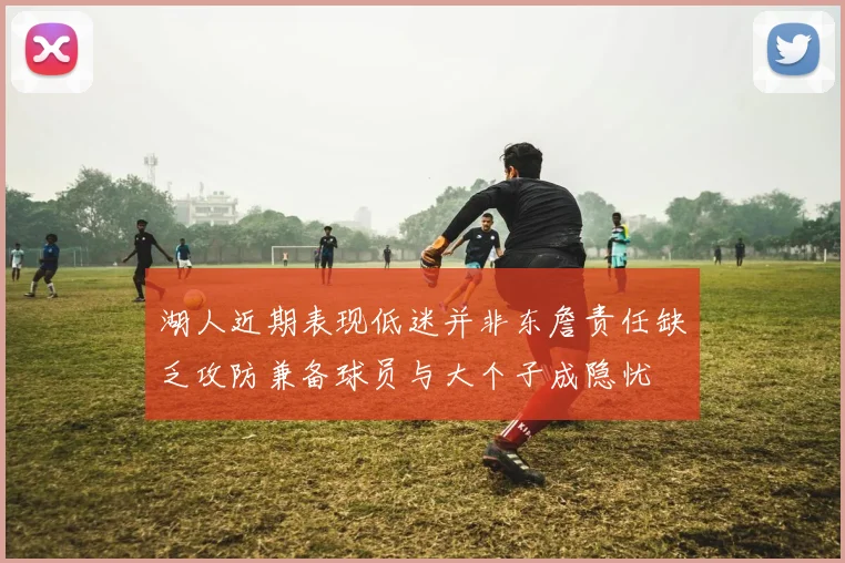 湖人近期表现低迷并非东詹责任缺乏攻防兼备球员与大个子成隐忧