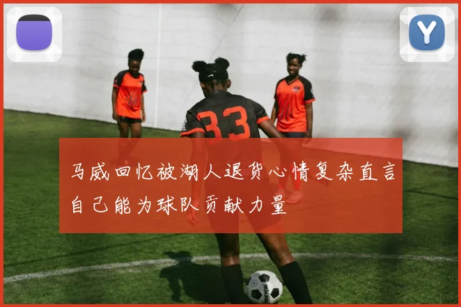 马威回忆被湖人退货心情复杂直言自己能为球队贡献力量