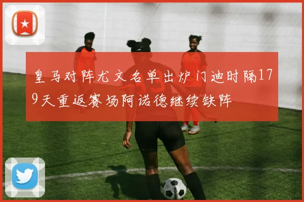 皇马对阵尤文名单出炉门迪时隔179天重返赛场阿诺德继续缺阵