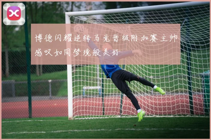 博德闪耀逆转马竞晋级附加赛主帅感叹如同梦境般美好