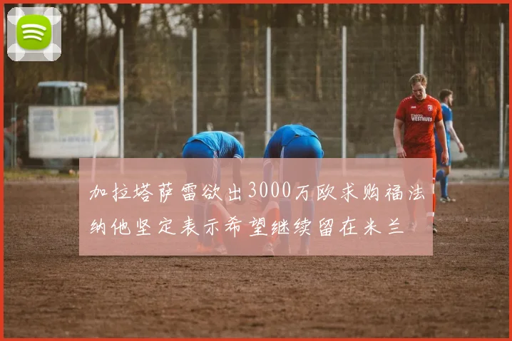 加拉塔萨雷欲出3000万欧求购福法纳他坚定表示希望继续留在米兰