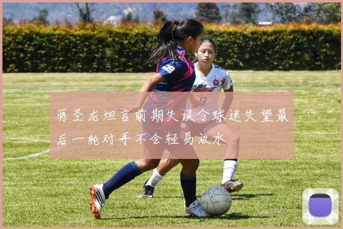 蒋圣龙坦言前期失误令球迷失望最后一轮对手不会轻易放水