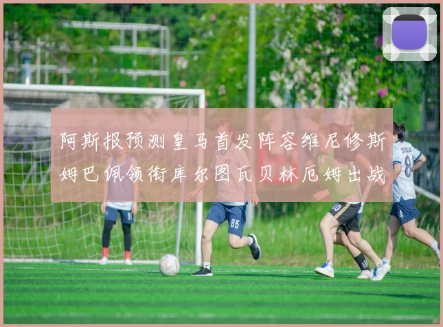 阿斯报预测皇马首发阵容维尼修斯姆巴佩领衔库尔图瓦贝林厄姆出战