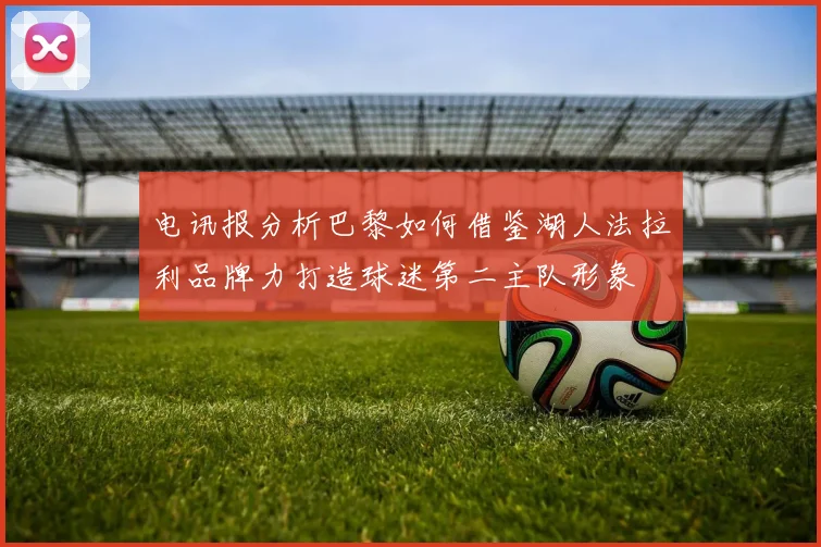 电讯报分析巴黎如何借鉴湖人法拉利品牌力打造球迷第二主队形象