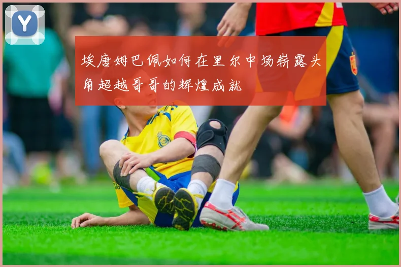 埃唐姆巴佩如何在里尔中场崭露头角超越哥哥的辉煌成就