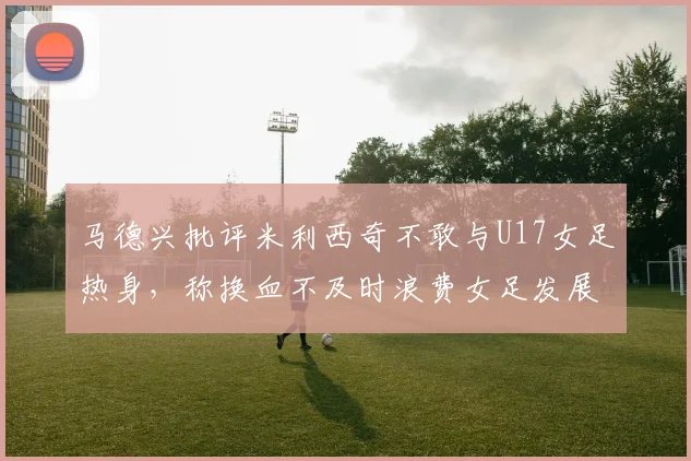马德兴批评米利西奇不敢与U17女足热身，称换血不及时浪费女足发展机会