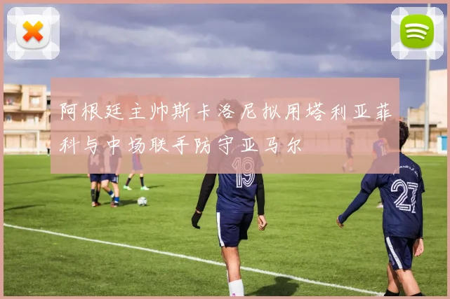 阿根廷主帅斯卡洛尼拟用塔利亚菲科与中场联手防守亚马尔